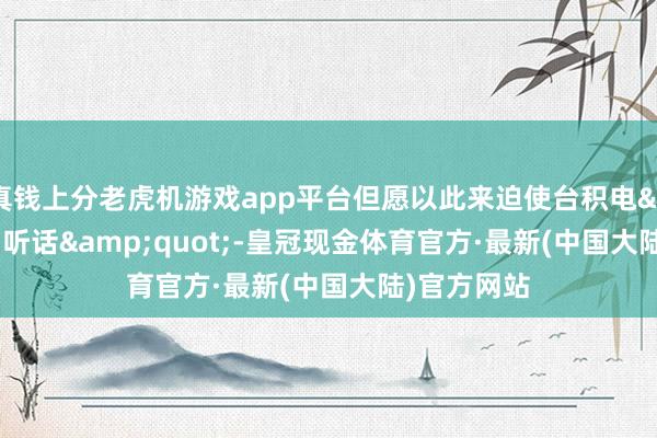 真钱上分老虎机游戏app平台但愿以此来迫使台积电&quot;听话&quot;-皇冠现金体育官方·最新(中国大陆)官方网站