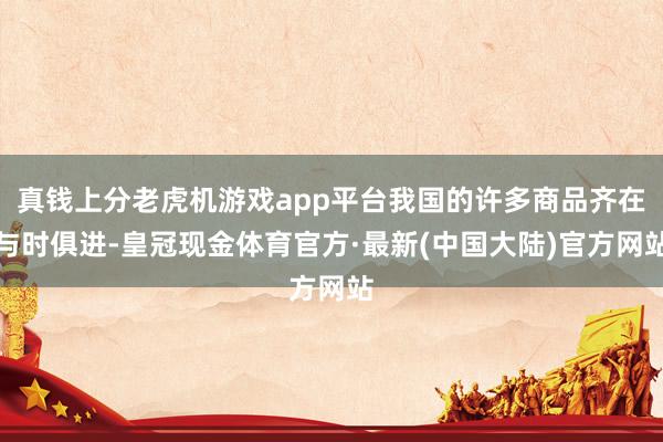 真钱上分老虎机游戏app平台我国的许多商品齐在与时俱进-皇冠现金体育官方·最新(中国大陆)官方网站