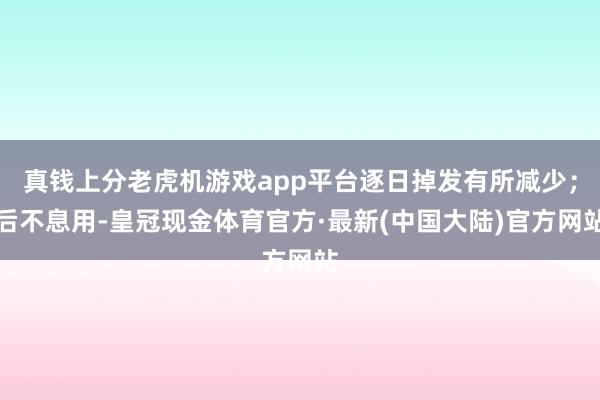 真钱上分老虎机游戏app平台逐日掉发有所减少；后不息用-皇冠现金体育官方·最新(中国大陆)官方网站