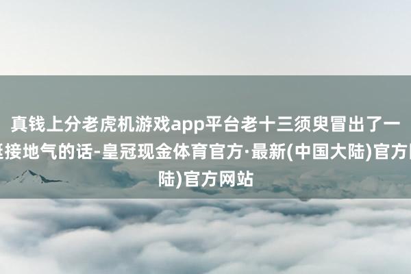 真钱上分老虎机游戏app平台老十三须臾冒出了一句挺接地气的话-皇冠现金体育官方·最新(中国大陆)官方网站