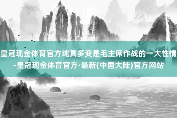 皇冠现金体育官方纯真多变是毛主席作战的一大性情-皇冠现金体育官方·最新(中国大陆)官方网站