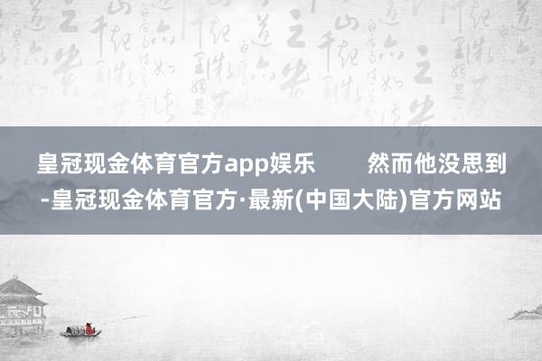 皇冠现金体育官方app娱乐        然而他没思到-皇冠现金体育官方·最新(中国大陆)官方网站