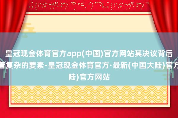 皇冠现金体育官方app(中国)官方网站其决议背后蕴含着复杂的要素-皇冠现金体育官方·最新(中国大陆)官方网站