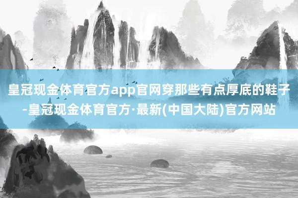 皇冠现金体育官方app官网穿那些有点厚底的鞋子-皇冠现金体育官方·最新(中国大陆)官方网站