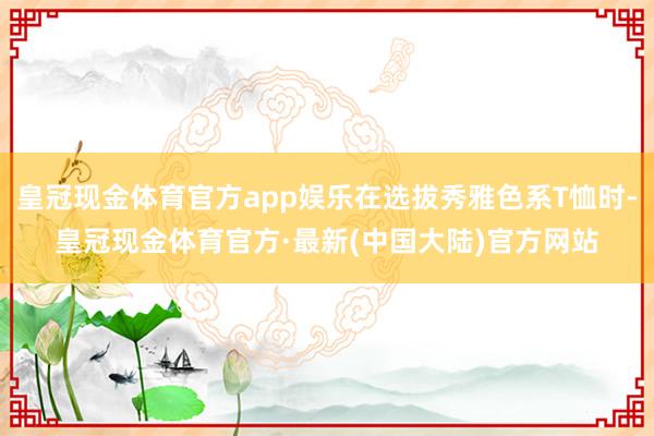 皇冠现金体育官方app娱乐在选拔秀雅色系T恤时-皇冠现金体育官方·最新(中国大陆)官方网站