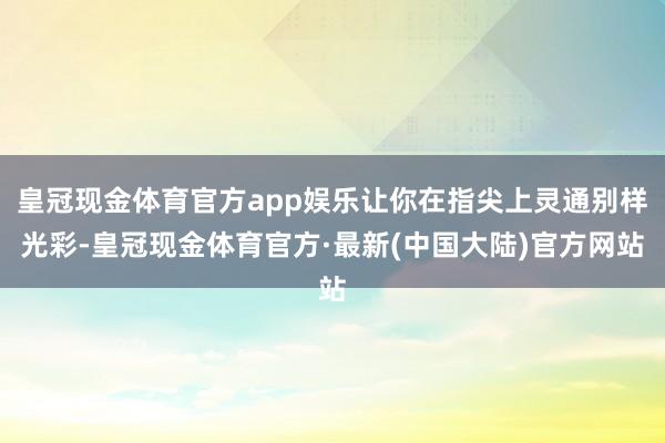 皇冠现金体育官方app娱乐让你在指尖上灵通别样光彩-皇冠现金体育官方·最新(中国大陆)官方网站