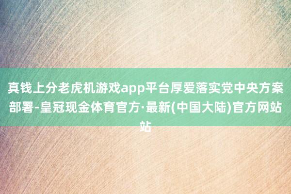 真钱上分老虎机游戏app平台厚爱落实党中央方案部署-皇冠现金体育官方·最新(中国大陆)官方网站