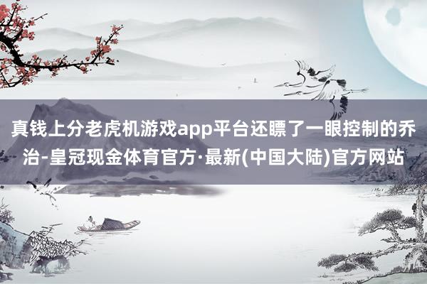 真钱上分老虎机游戏app平台还瞟了一眼控制的乔治-皇冠现金体育官方·最新(中国大陆)官方网站