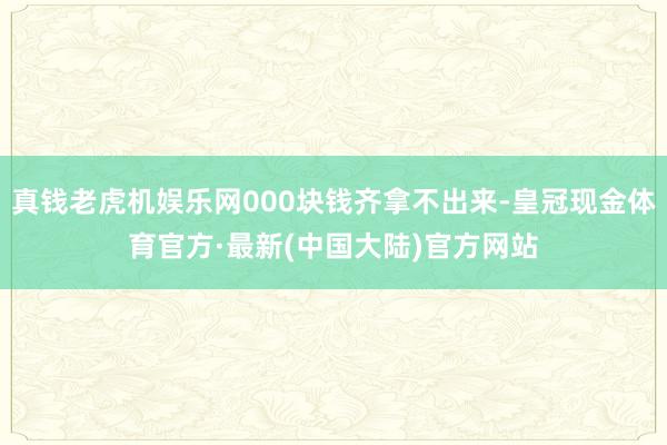 真钱老虎机娱乐网000块钱齐拿不出来-皇冠现金体育官方·最新(中国大陆)官方网站