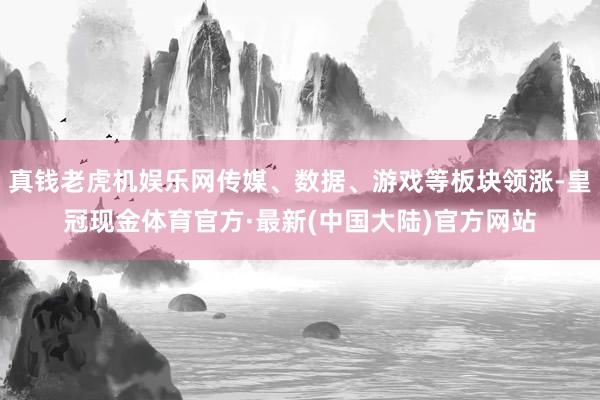 真钱老虎机娱乐网传媒、数据、游戏等板块领涨-皇冠现金体育官方·最新(中国大陆)官方网站