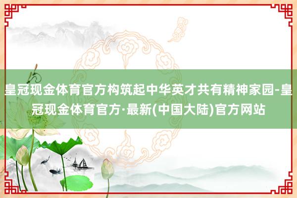 皇冠现金体育官方构筑起中华英才共有精神家园-皇冠现金体育官方·最新(中国大陆)官方网站