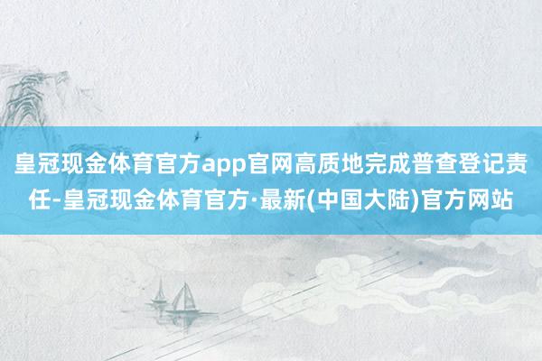 皇冠现金体育官方app官网高质地完成普查登记责任-皇冠现金体育官方·最新(中国大陆)官方网站