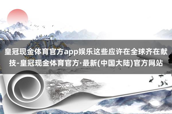 皇冠现金体育官方app娱乐这些应许在全球齐在献技-皇冠现金体育官方·最新(中国大陆)官方网站