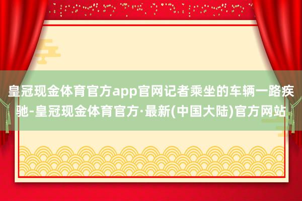 皇冠现金体育官方app官网记者乘坐的车辆一路疾驰-皇冠现金体育官方·最新(中国大陆)官方网站