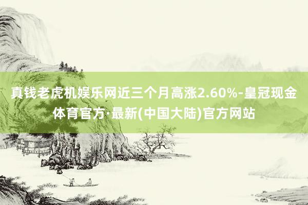 真钱老虎机娱乐网近三个月高涨2.60%-皇冠现金体育官方·最新(中国大陆)官方网站