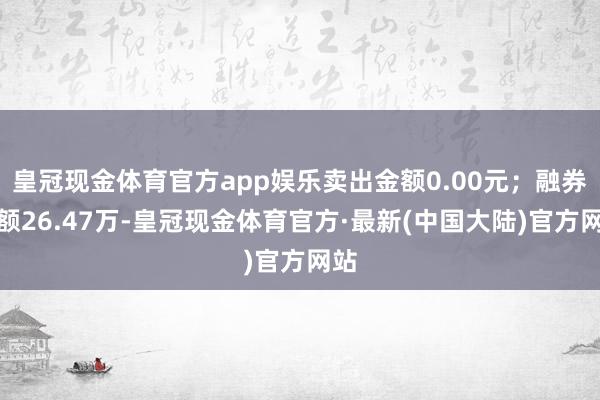 皇冠现金体育官方app娱乐卖出金额0.00元；融券余额26.47万-皇冠现金体育官方·最新(中国大陆)官方网站