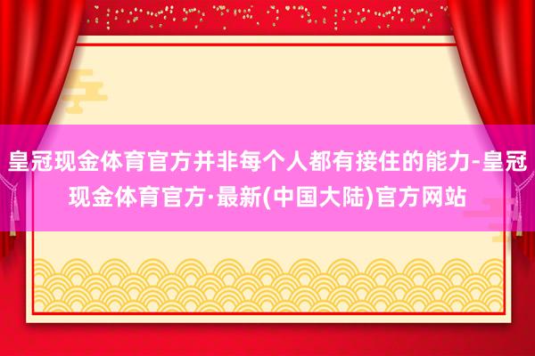 皇冠现金体育官方并非每个人都有接住的能力-皇冠现金体育官方·最新(中国大陆)官方网站