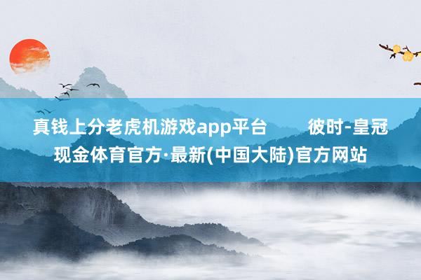 真钱上分老虎机游戏app平台        彼时-皇冠现金体育官方·最新(中国大陆)官方网站