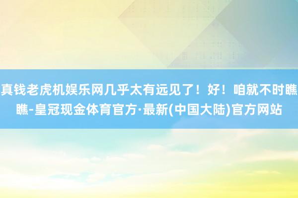 真钱老虎机娱乐网几乎太有远见了！好！咱就不时瞧瞧-皇冠现金体育官方·最新(中国大陆)官方网站