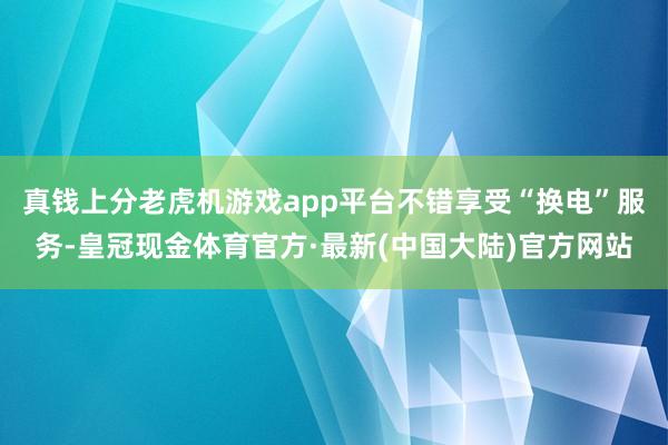 真钱上分老虎机游戏app平台不错享受“换电”服务-皇冠现金体育官方·最新(中国大陆)官方网站