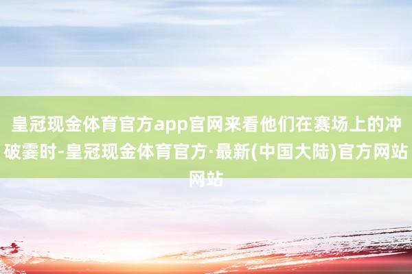 皇冠现金体育官方app官网来看他们在赛场上的冲破霎时-皇冠现金体育官方·最新(中国大陆)官方网站