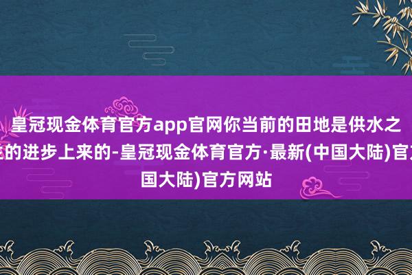 皇冠现金体育官方app官网你当前的田地是供水之魂生生的进步上来的-皇冠现金体育官方·最新(中国大陆)官方网站