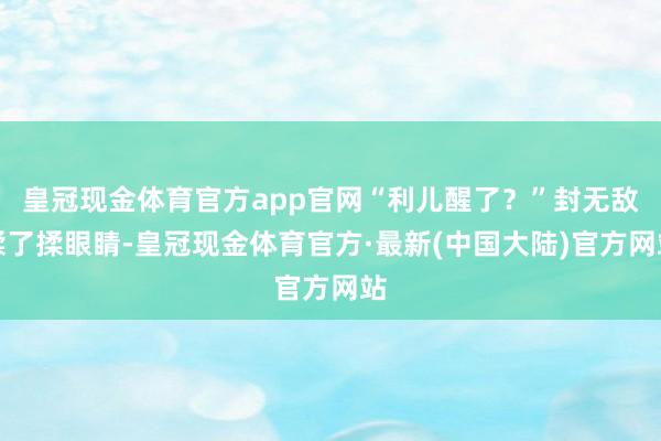 皇冠现金体育官方app官网“利儿醒了？”封无敌揉了揉眼睛-皇冠现金体育官方·最新(中国大陆)官方网站