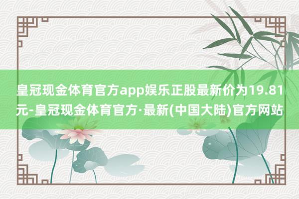 皇冠现金体育官方app娱乐正股最新价为19.81元-皇冠现金体育官方·最新(中国大陆)官方网站