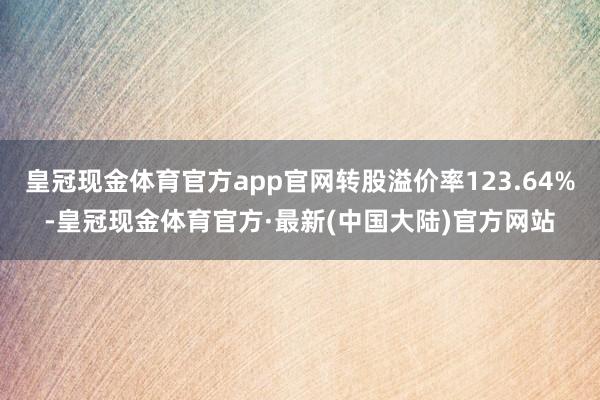 皇冠现金体育官方app官网转股溢价率123.64%-皇冠现金体育官方·最新(中国大陆)官方网站