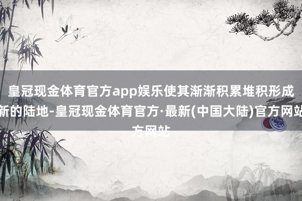 皇冠现金体育官方app娱乐使其渐渐积累堆积形成新的陆地-皇冠现金体育官方·最新(中国大陆)官方网站