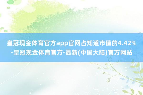 皇冠现金体育官方app官网占知道市值的4.42%-皇冠现金体育官方·最新(中国大陆)官方网站