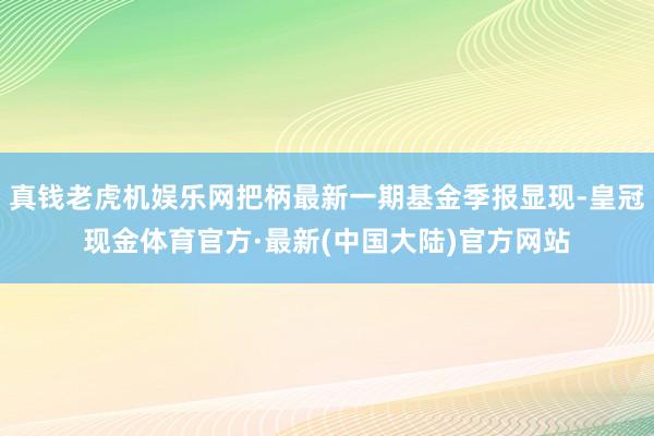 真钱老虎机娱乐网把柄最新一期基金季报显现-皇冠现金体育官方·最新(中国大陆)官方网站