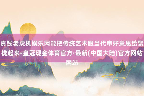 真钱老虎机娱乐网能把传统艺术跟当代审好意思给聚拢起来-皇冠现金体育官方·最新(中国大陆)官方网站