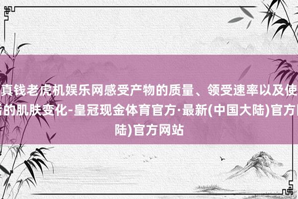 真钱老虎机娱乐网感受产物的质量、领受速率以及使用后的肌肤变化-皇冠现金体育官方·最新(中国大陆)官方网站