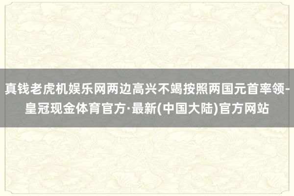 真钱老虎机娱乐网两边高兴不竭按照两国元首率领-皇冠现金体育官方·最新(中国大陆)官方网站