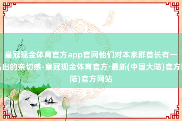 皇冠现金体育官方app官网他们对本家群首长有一种高出的亲切感-皇冠现金体育官方·最新(中国大陆)官方网站