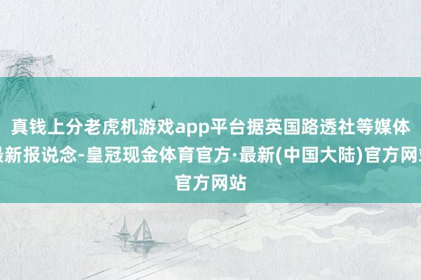 真钱上分老虎机游戏app平台据英国路透社等媒体最新报说念-皇冠现金体育官方·最新(中国大陆)官方网站