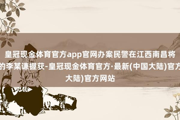 皇冠现金体育官方app官网办案民警在江西南昌将在逃的李某谦握获-皇冠现金体育官方·最新(中国大陆)官方网站