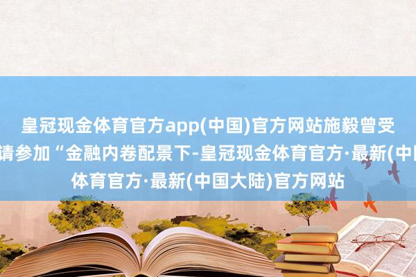 皇冠现金体育官方app(中国)官方网站施毅曾受中央财经大学邀请参加“金融内卷配景下-皇冠现金体育官方·最新(中国大陆)官方网站