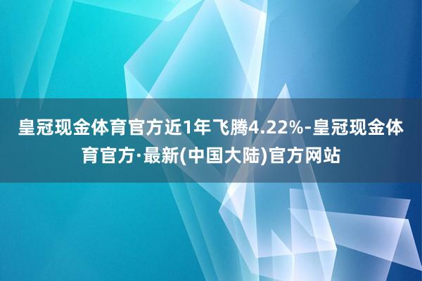 皇冠现金体育官方近1年飞腾4.22%-皇冠现金体育官方·最新(中国大陆)官方网站