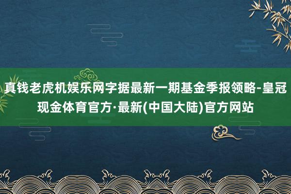 真钱老虎机娱乐网字据最新一期基金季报领略-皇冠现金体育官方·最新(中国大陆)官方网站