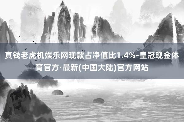 真钱老虎机娱乐网现款占净值比1.4%-皇冠现金体育官方·最新(中国大陆)官方网站