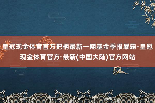 皇冠现金体育官方把柄最新一期基金季报暴露-皇冠现金体育官方·最新(中国大陆)官方网站