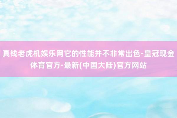 真钱老虎机娱乐网它的性能并不非常出色-皇冠现金体育官方·最新(中国大陆)官方网站