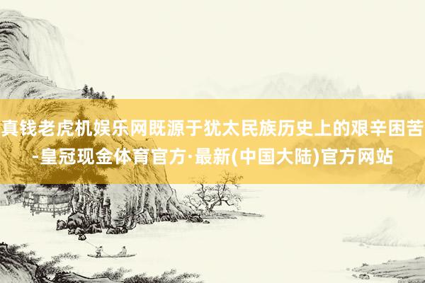 真钱老虎机娱乐网既源于犹太民族历史上的艰辛困苦-皇冠现金体育官方·最新(中国大陆)官方网站