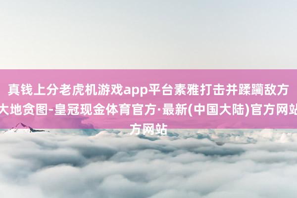 真钱上分老虎机游戏app平台素雅打击并蹂躏敌方大地贪图-皇冠现金体育官方·最新(中国大陆)官方网站