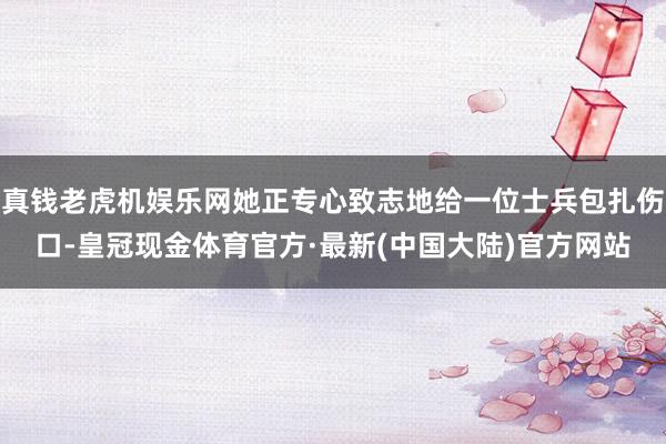 真钱老虎机娱乐网她正专心致志地给一位士兵包扎伤口-皇冠现金体育官方·最新(中国大陆)官方网站