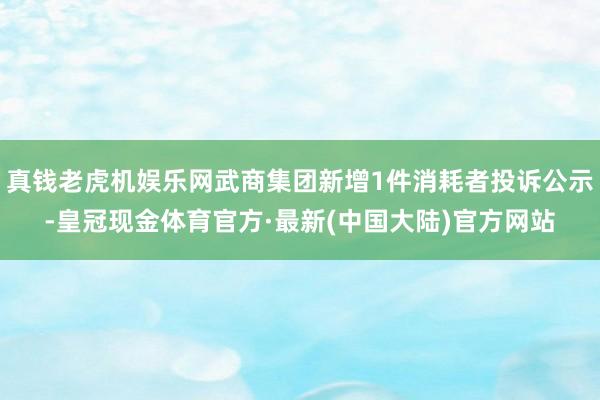 真钱老虎机娱乐网武商集团新增1件消耗者投诉公示-皇冠现金体育官方·最新(中国大陆)官方网站