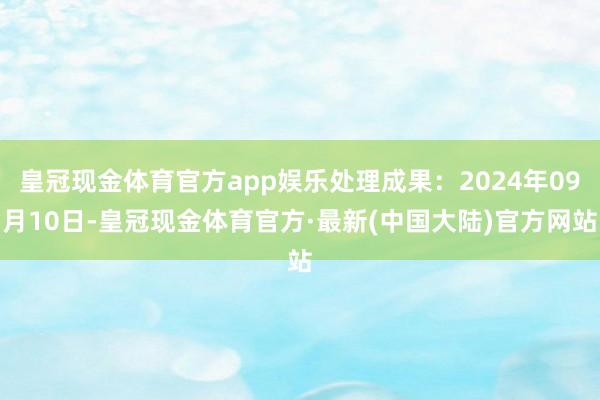 皇冠现金体育官方app娱乐处理成果：2024年09月10日-皇冠现金体育官方·最新(中国大陆)官方网站