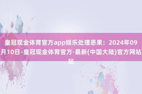 皇冠现金体育官方app娱乐处理恶果：2024年09月10日-皇冠现金体育官方·最新(中国大陆)官方网站